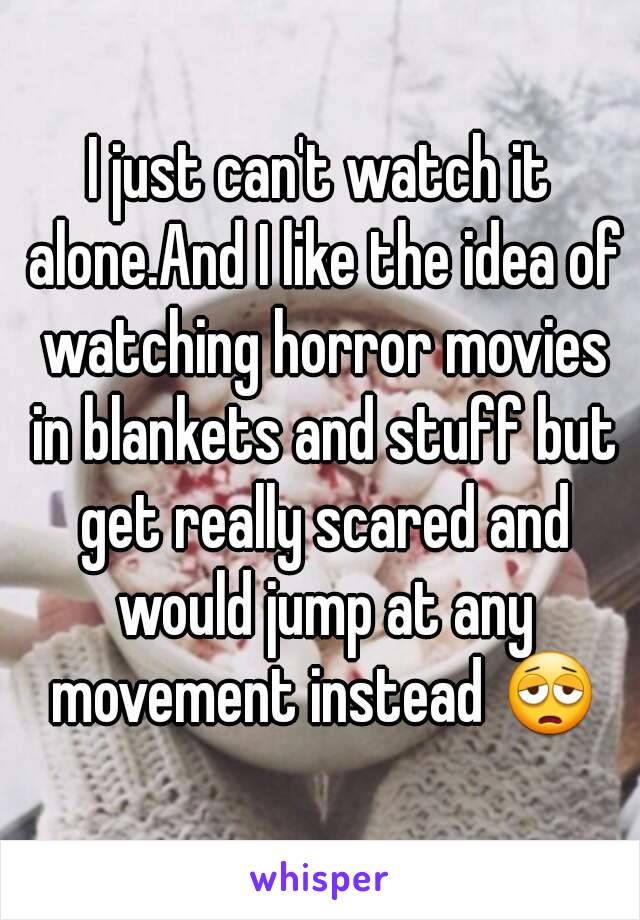 I just can't watch it alone.And I like the idea of watching horror movies in blankets and stuff but get really scared and would jump at any movement instead 😩