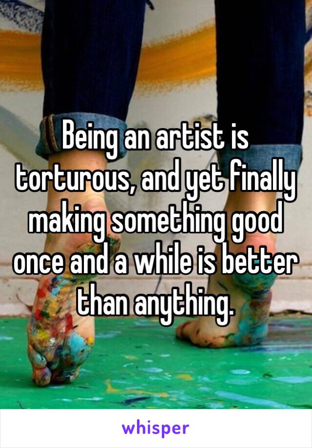 Being an artist is torturous, and yet finally making something good once and a while is better than anything.