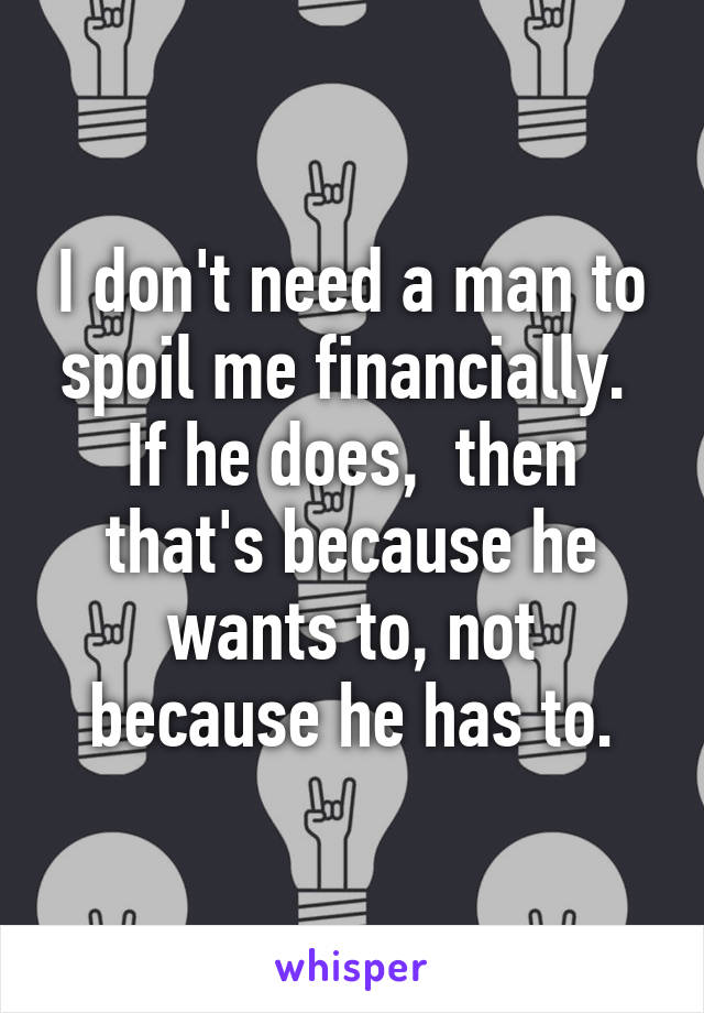 I don't need a man to spoil me financially. 
If he does,  then that's because he wants to, not because he has to.