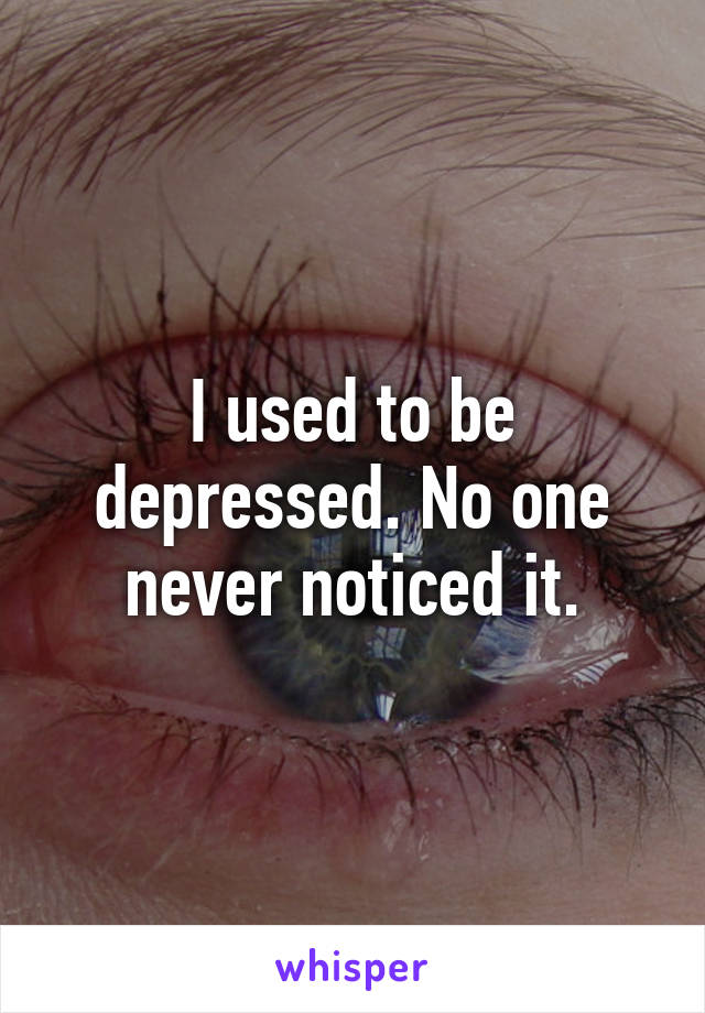 I used to be depressed. No one never noticed it.