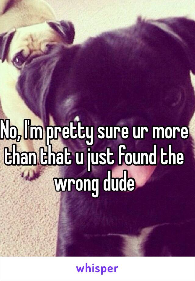 No, I'm pretty sure ur more than that u just found the wrong dude