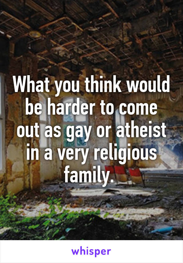 What you think would be harder to come out as gay or atheist in a very religious family. 