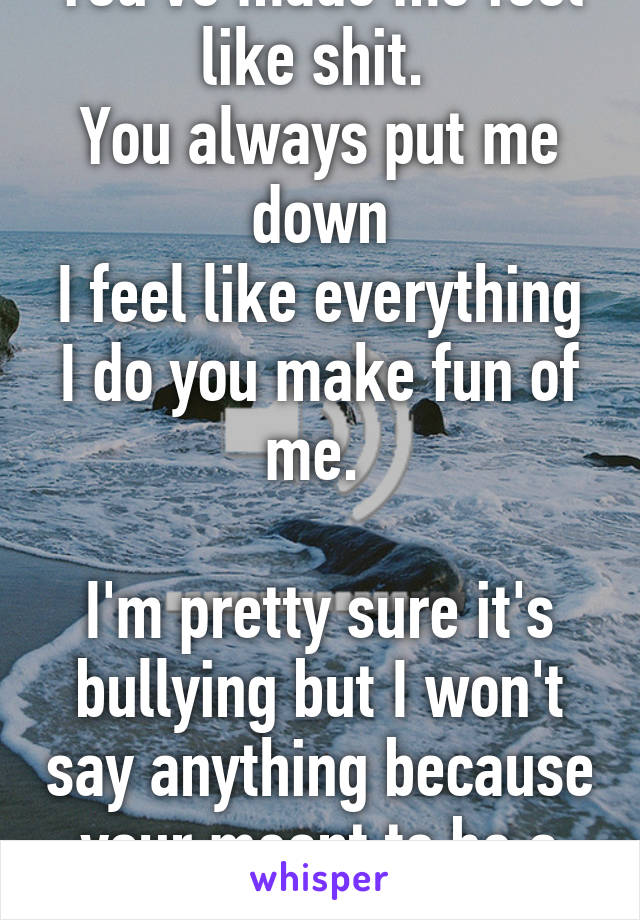 You've made me feel like shit. 
You always put me down
I feel like everything I do you make fun of me. 

I'm pretty sure it's bullying but I won't say anything because your meant to be a good friend