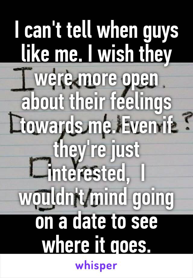 I can't tell when guys like me. I wish they were more open about their feelings towards me. Even if they're just interested,  I wouldn't mind going on a date to see where it goes.