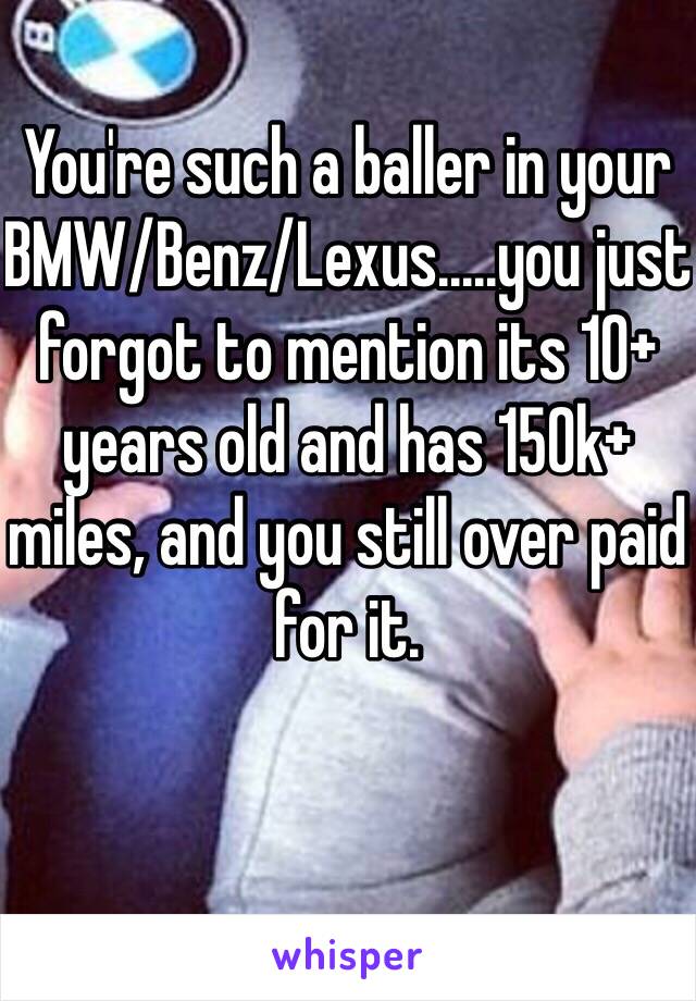 You're such a baller in your BMW/Benz/Lexus.....you just forgot to mention its 10+ years old and has 150k+ miles, and you still over paid for it. 

