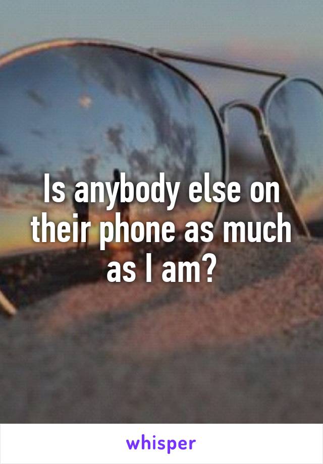 Is anybody else on their phone as much as I am?