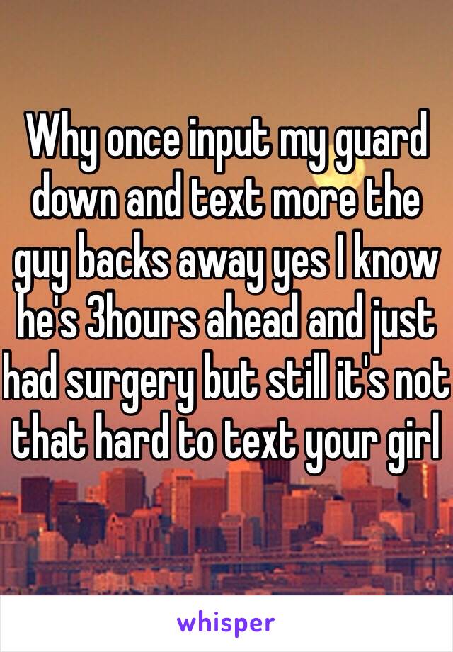 Why once input my guard down and text more the guy backs away yes I know he's 3hours ahead and just had surgery but still it's not that hard to text your girl 