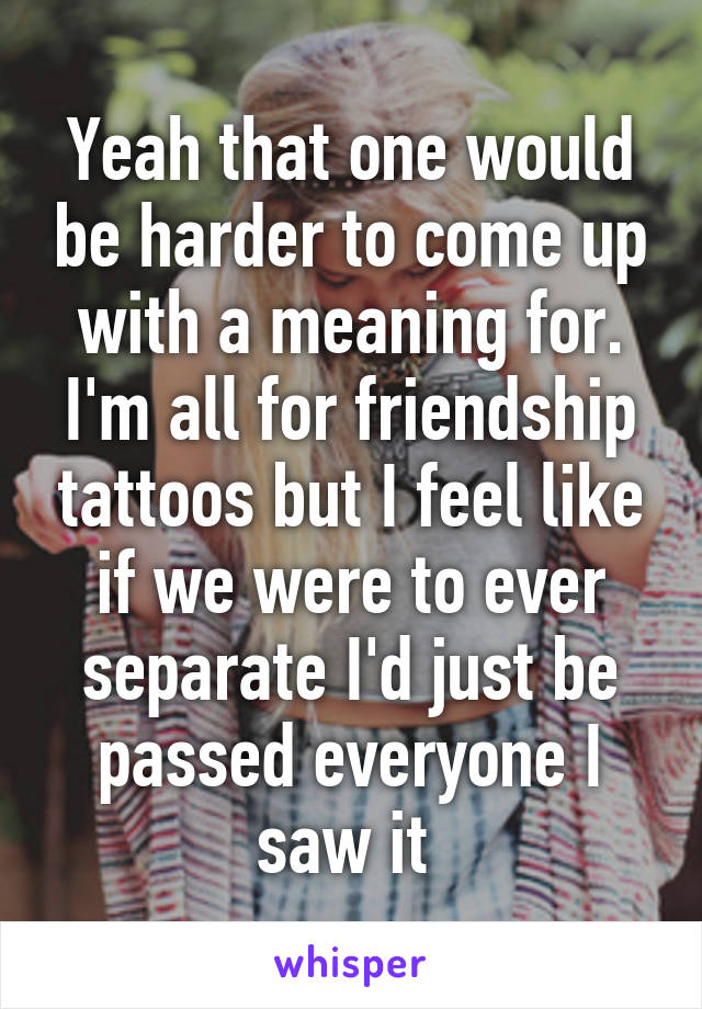 Yeah that one would be harder to come up with a meaning for. I'm all for friendship tattoos but I feel like if we were to ever separate I'd just be passed everyone I saw it 