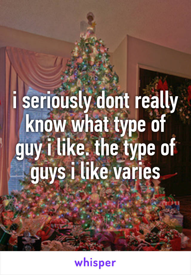 i seriously dont really know what type of guy i like. the type of guys i like varies