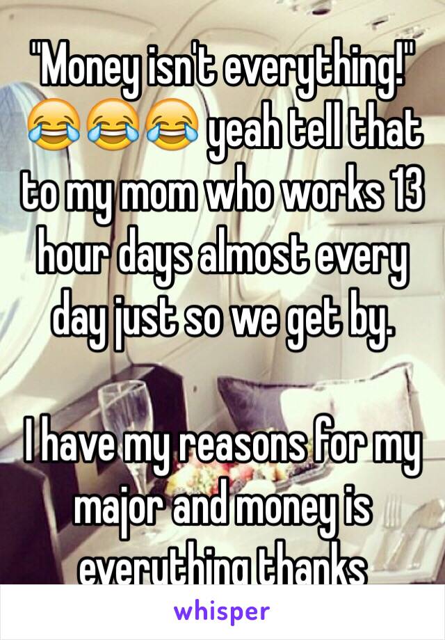 "Money isn't everything!" 😂😂😂 yeah tell that to my mom who works 13 hour days almost every day just so we get by. 

I have my reasons for my major and money is everything thanks 