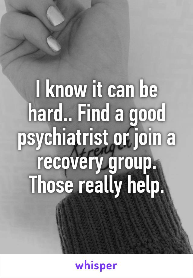 I know it can be hard.. Find a good psychiatrist or join a recovery group. Those really help.