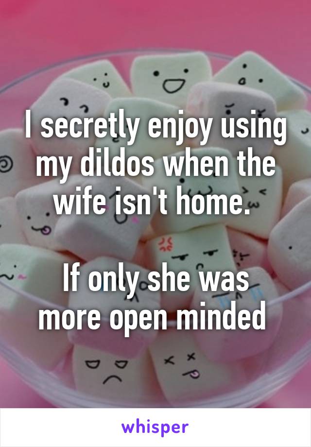 I secretly enjoy using my dildos when the wife isn't home. 

If only she was more open minded 