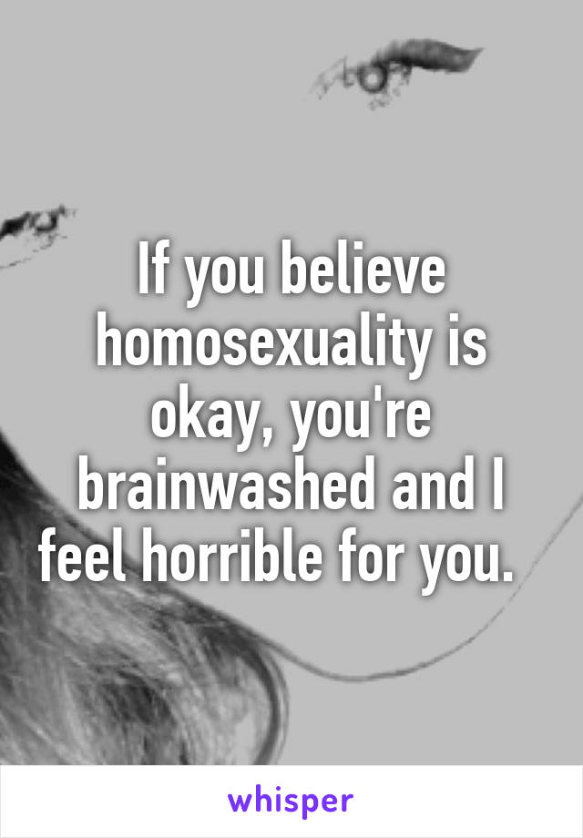 If you believe homosexuality is okay, you're brainwashed and I feel horrible for you.  