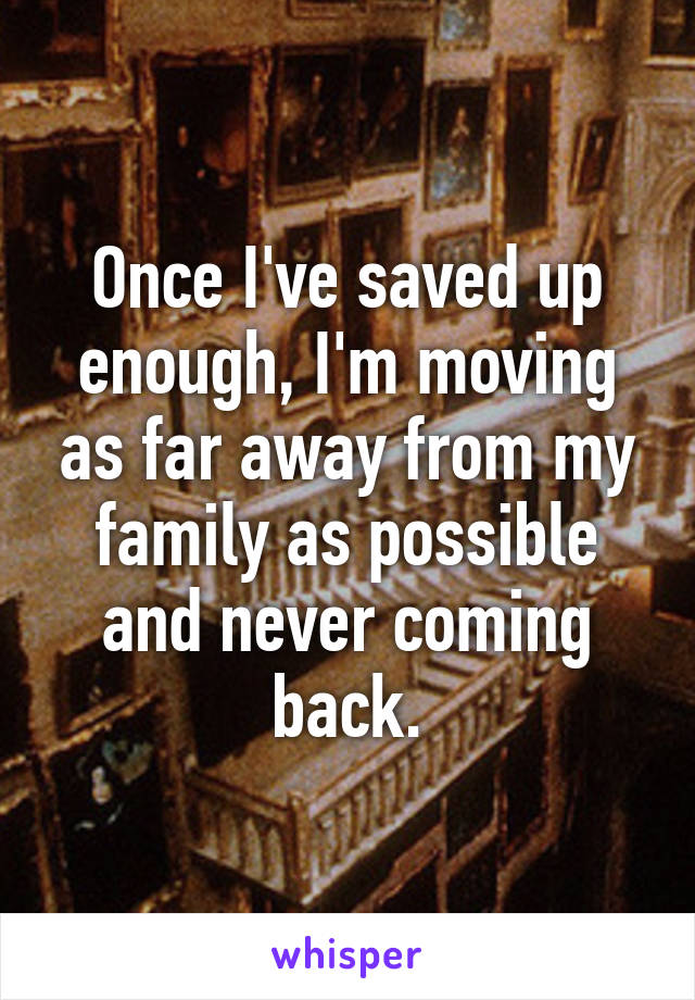 Once I've saved up enough, I'm moving as far away from my family as possible and never coming back.