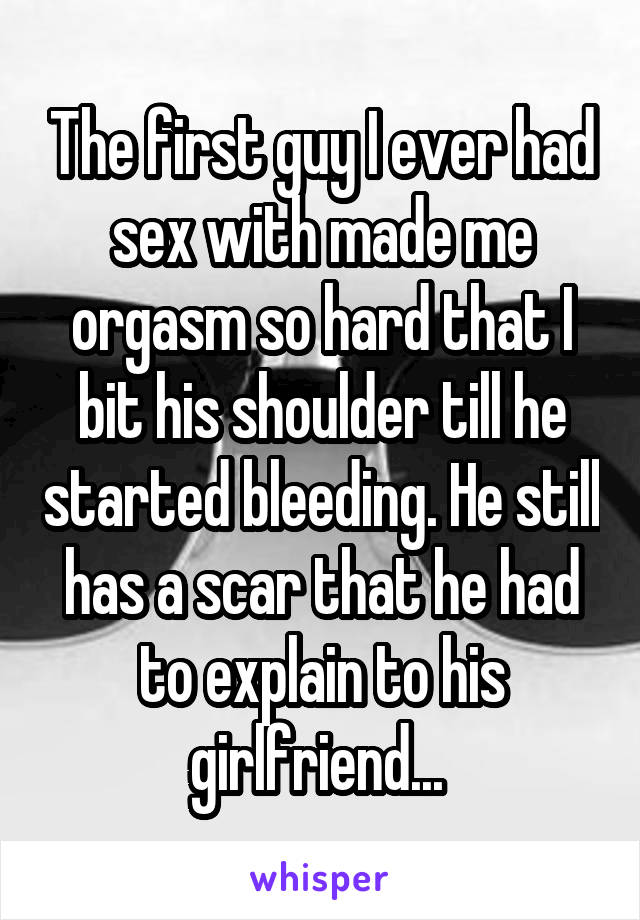 The first guy I ever had sex with made me orgasm so hard that I bit his shoulder till he started bleeding. He still has a scar that he had to explain to his girlfriend... 