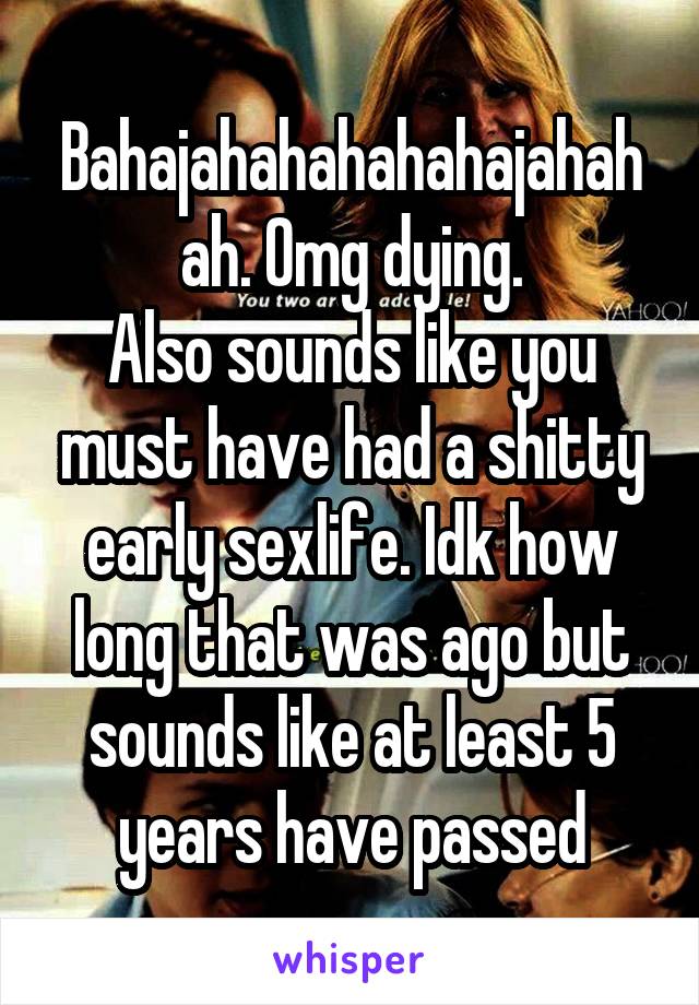 Bahajahahahahahajahahah. Omg dying.
Also sounds like you must have had a shitty early sexlife. Idk how long that was ago but sounds like at least 5 years have passed