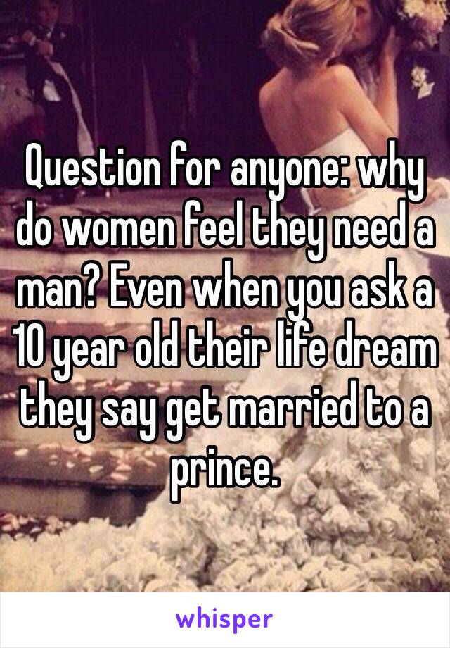 Question for anyone: why do women feel they need a man? Even when you ask a 10 year old their life dream they say get married to a prince.