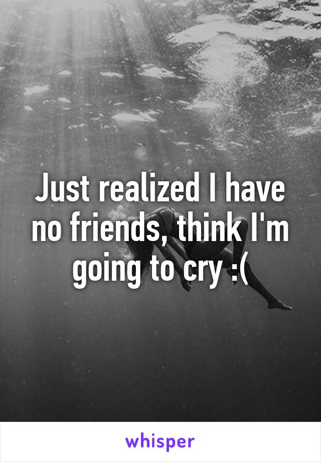 Just realized I have no friends, think I'm going to cry :(