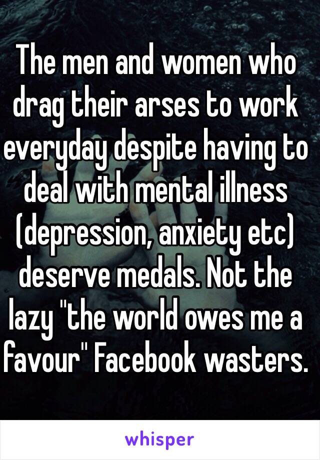 The men and women who drag their arses to work everyday despite having to deal with mental illness (depression, anxiety etc) deserve medals. Not the lazy "the world owes me a favour" Facebook wasters. 