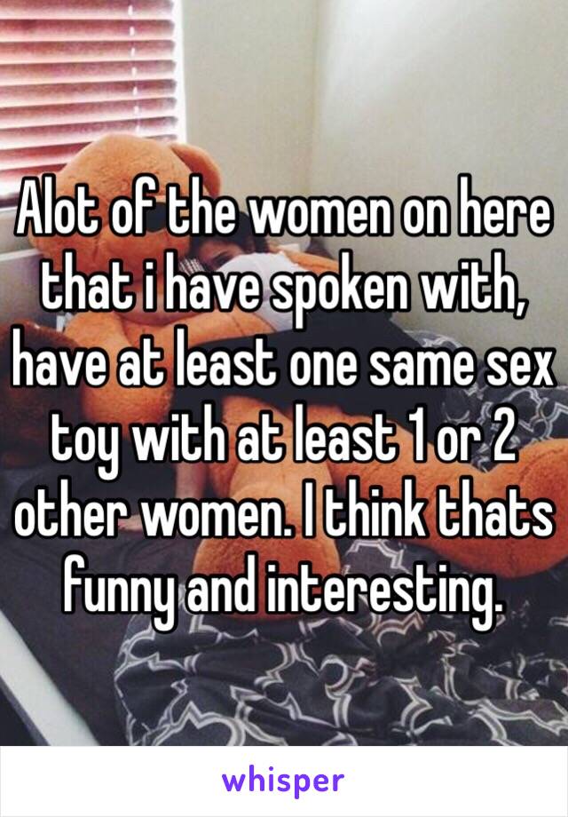 Alot of the women on here that i have spoken with,  have at least one same sex toy with at least 1 or 2 other women. I think thats funny and interesting.