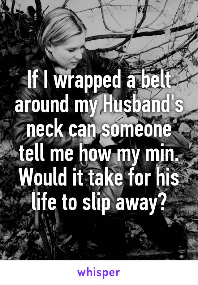 If I wrapped a belt around my Husband's neck can someone tell me how my min. Would it take for his life to slip away?