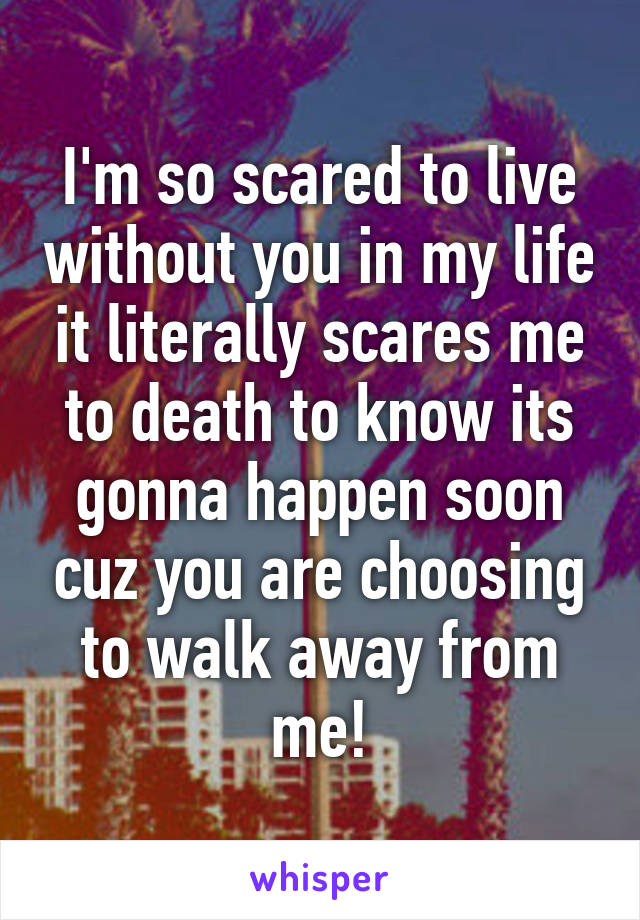 I'm so scared to live without you in my life it literally scares me to death to know its gonna happen soon cuz you are choosing to walk away from me!