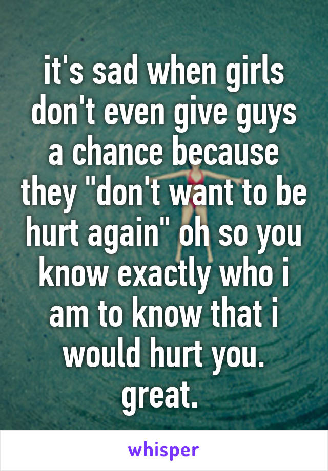 it's sad when girls don't even give guys a chance because they "don't want to be hurt again" oh so you know exactly who i am to know that i would hurt you. great. 