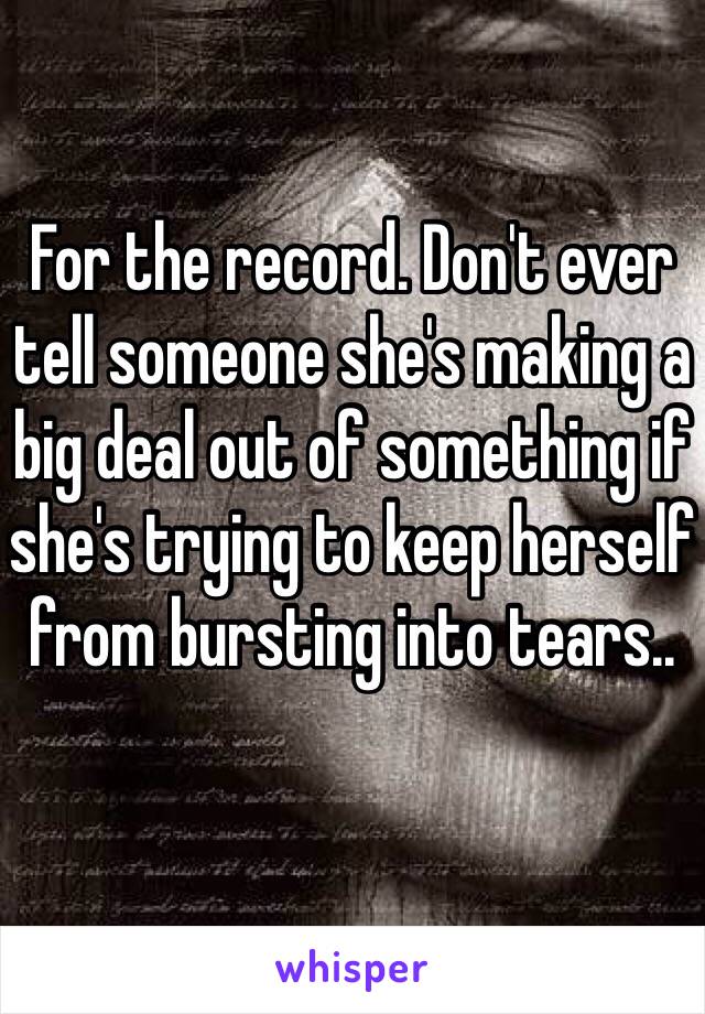 For the record. Don't ever tell someone she's making a big deal out of something if she's trying to keep herself from bursting into tears..