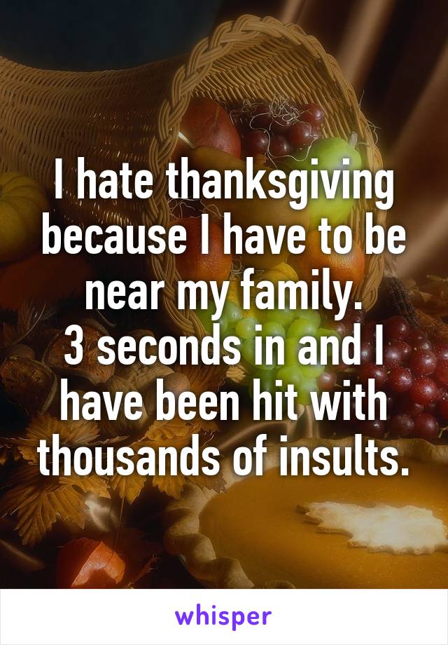 I hate thanksgiving because I have to be near my family.
3 seconds in and I have been hit with thousands of insults.