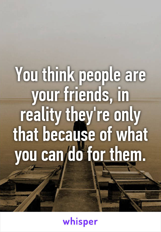 You think people are your friends, in reality they're only that because of what you can do for them.