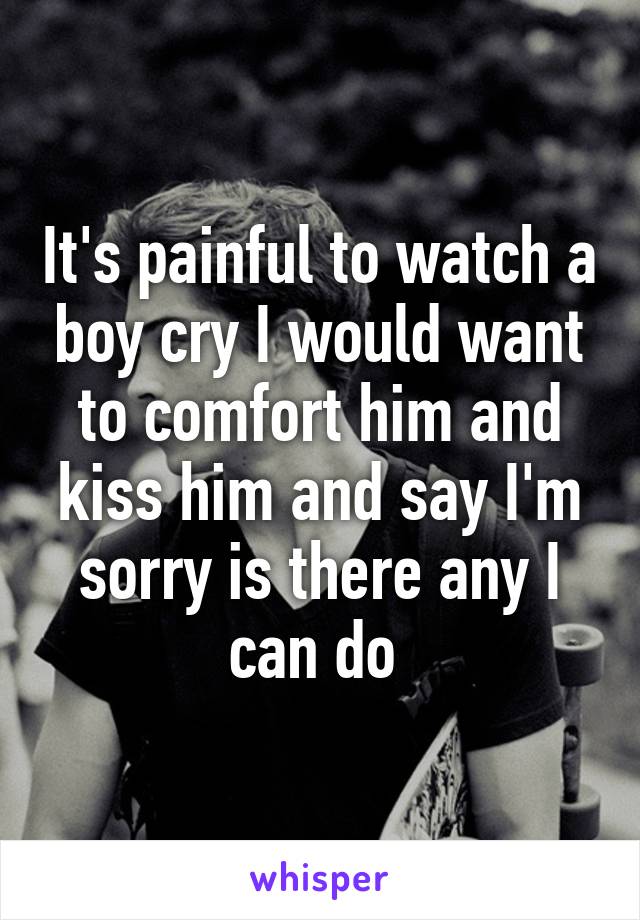 It's painful to watch a boy cry I would want to comfort him and kiss him and say I'm sorry is there any I can do 