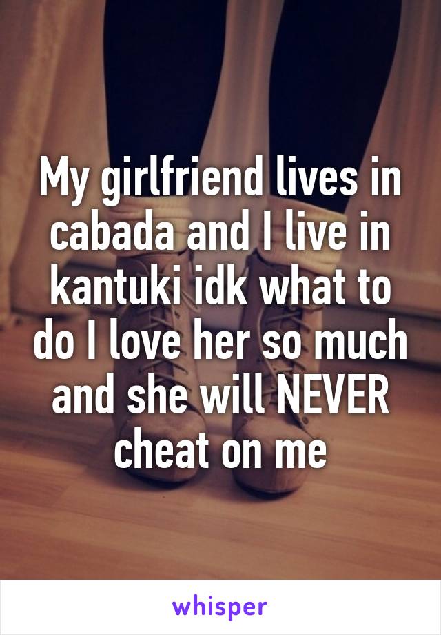 My girlfriend lives in cabada and I live in kantuki idk what to do I love her so much and she will NEVER cheat on me