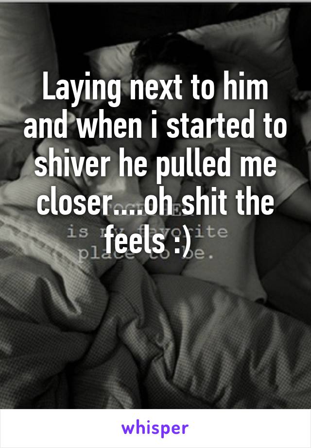 Laying next to him and when i started to shiver he pulled me closer....oh shit the feels :)  


