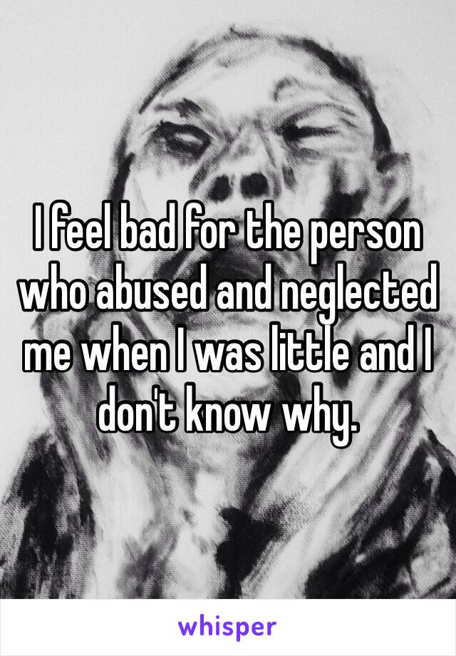 I feel bad for the person who abused and neglected me when I was little and I don't know why. 