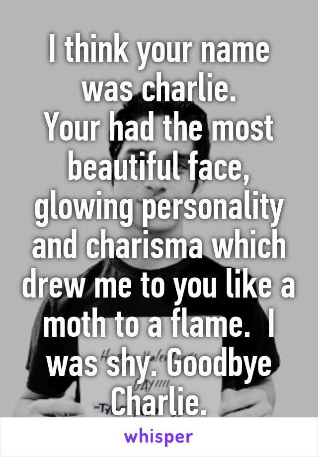 I think your name was charlie.
Your had the most beautiful face, glowing personality and charisma which drew me to you like a moth to a flame.  I was shy. Goodbye Charlie.