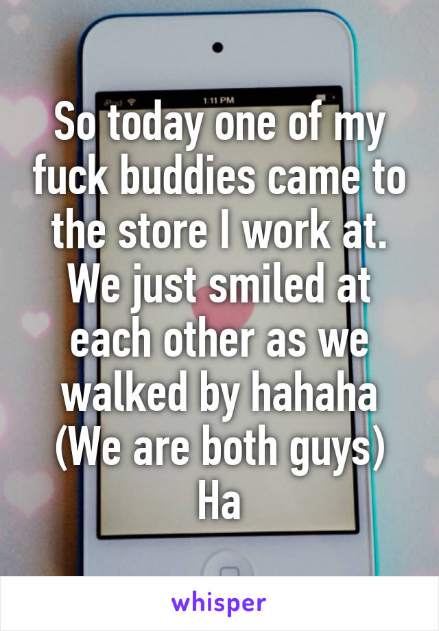 So today one of my fuck buddies came to the store I work at. We just smiled at each other as we walked by hahaha
(We are both guys)
Ha