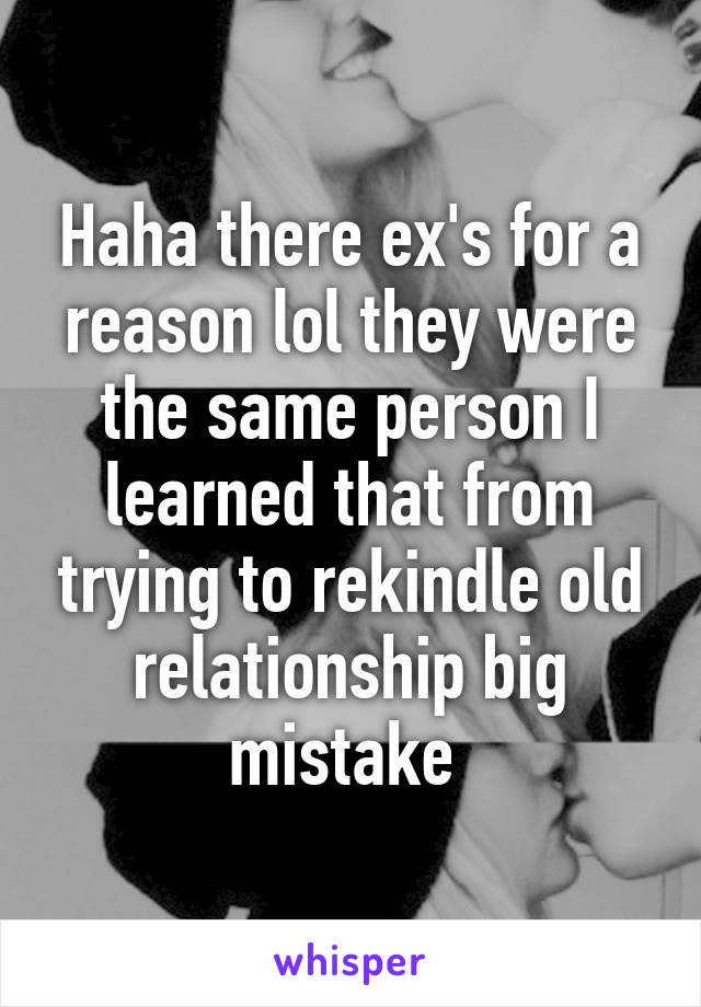 Haha there ex's for a reason lol they were the same person I learned that from trying to rekindle old relationship big mistake 