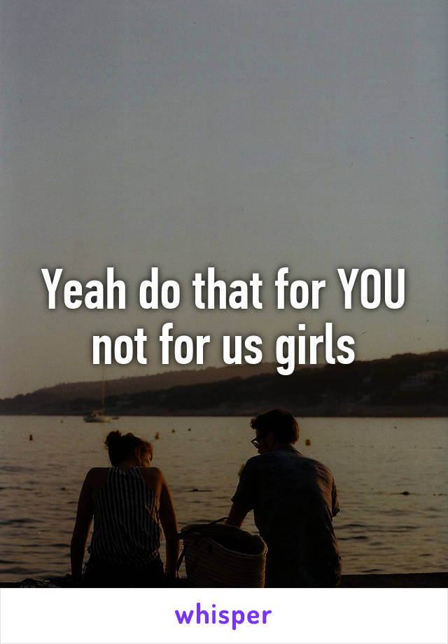 Yeah do that for YOU not for us girls