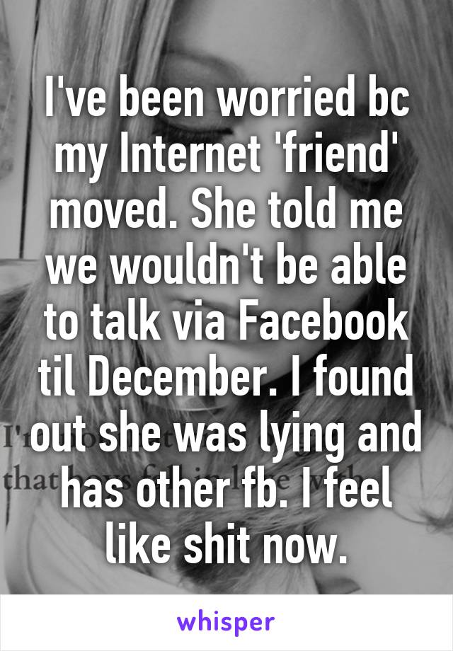 I've been worried bc my Internet 'friend' moved. She told me we wouldn't be able to talk via Facebook til December. I found out she was lying and has other fb. I feel like shit now.