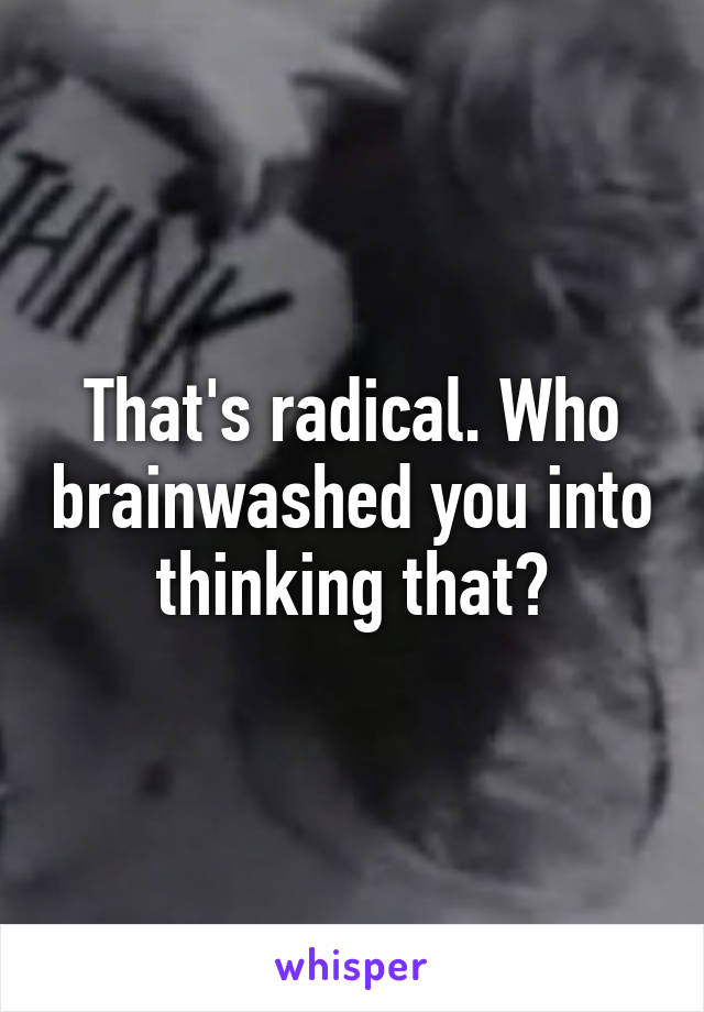 That's radical. Who brainwashed you into thinking that?