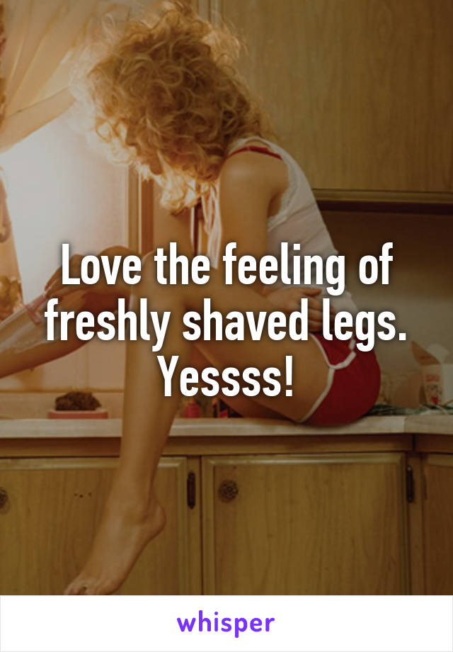 Love the feeling of freshly shaved legs. Yessss!