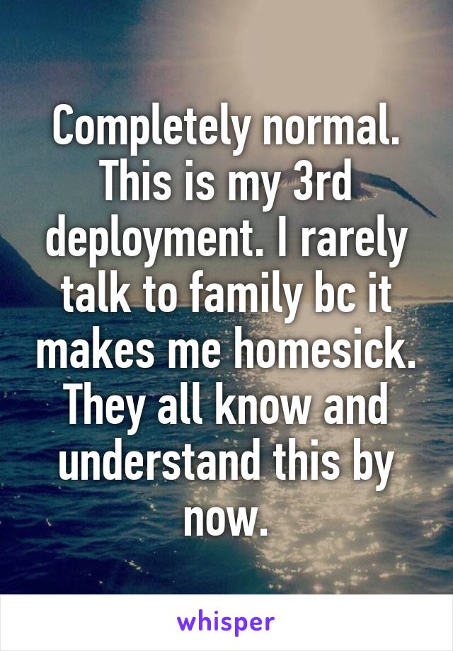 Completely normal. This is my 3rd deployment. I rarely talk to family bc it makes me homesick. They all know and understand this by now.