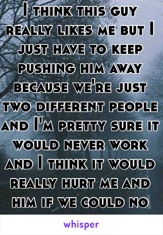 I think this guy really likes me but I just have to keep pushing him away because we're just two different people and I'm pretty sure it would never work and I think it would really hurt me and him if we could no longer be friends. 