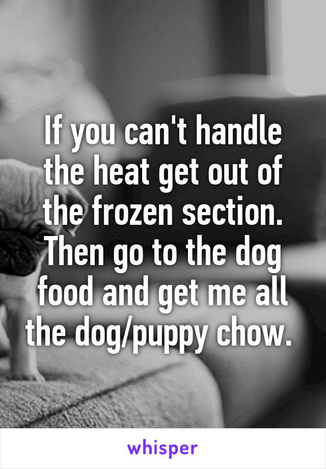 If you can't handle the heat get out of the frozen section. Then go to the dog food and get me all the dog/puppy chow. 