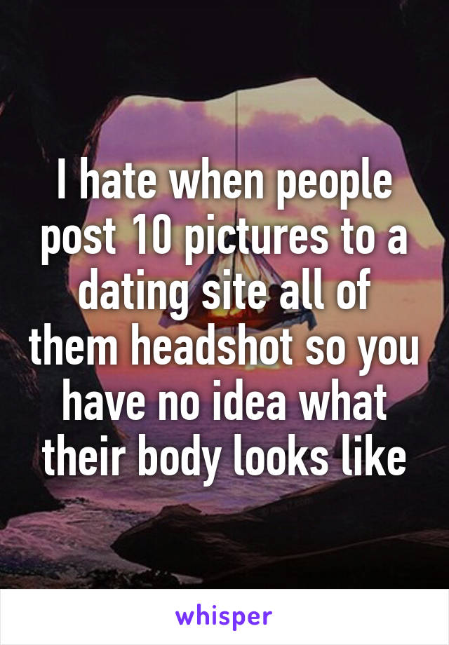 I hate when people post 10 pictures to a dating site all of them headshot so you have no idea what their body looks like