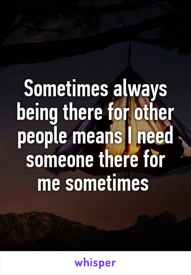 Sometimes always being there for other people means I need someone there for me sometimes 