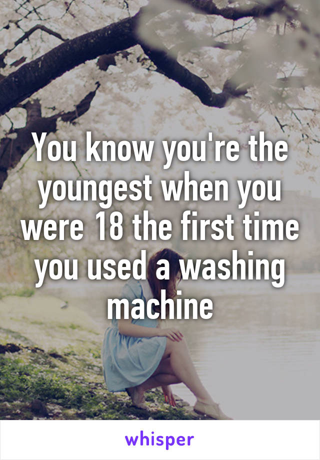 You know you're the youngest when you were 18 the first time you used a washing machine