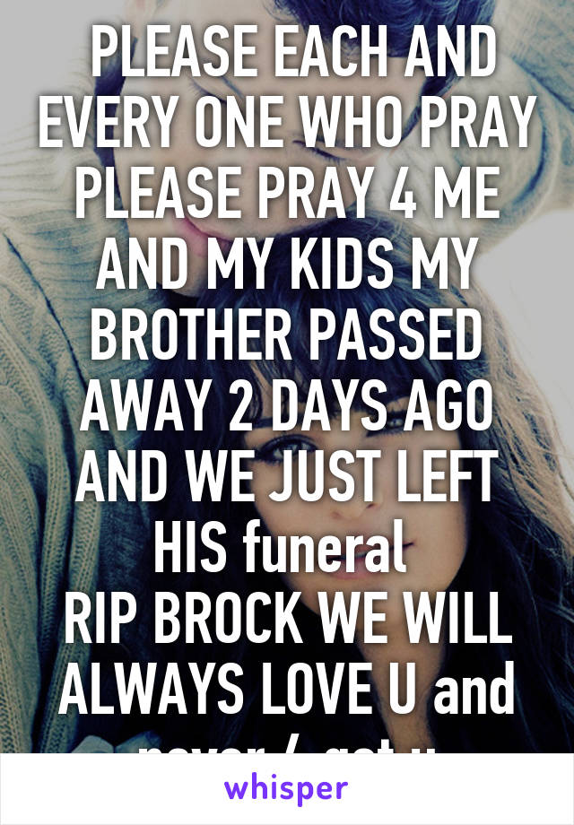  PLEASE EACH AND EVERY ONE WHO PRAY PLEASE PRAY 4 ME AND MY KIDS MY BROTHER PASSED AWAY 2 DAYS AGO AND WE JUST LEFT HIS funeral 
RIP BROCK WE WILL ALWAYS LOVE U and never 4 get u