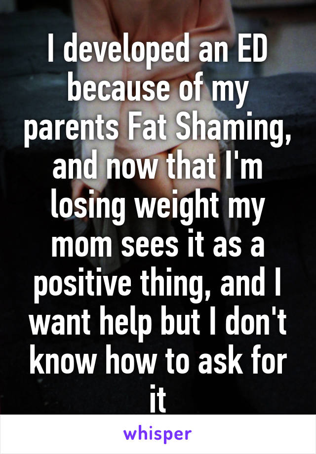 I developed an ED because of my parents Fat Shaming, and now that I'm losing weight my mom sees it as a positive thing, and I want help but I don't know how to ask for it