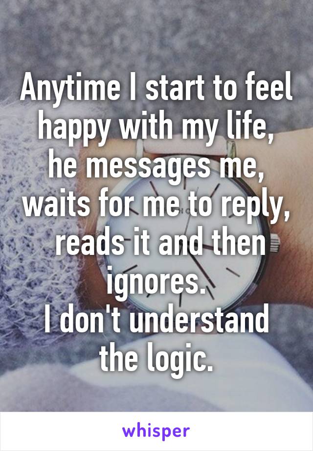 Anytime I start to feel happy with my life, he messages me, waits for me to reply,  reads it and then ignores.
I don't understand the logic.